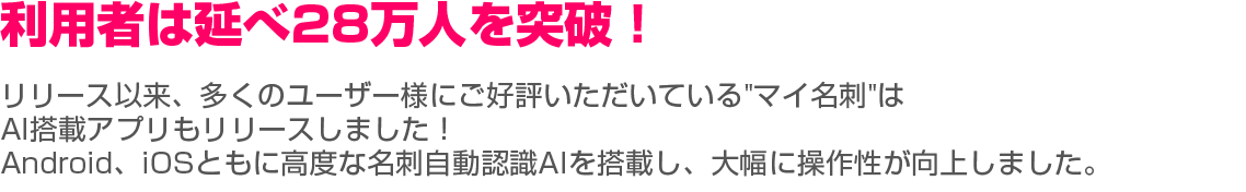 利用者は延べ28万人を突破！ リリース以来、多くのユーザ様にご好評いただいている"マイ名刺"が、ついにiOS版アプリをリリースしました！ iOS版では高度な名刺自動認識AIを搭載し、大幅に操作性が向上しました。 皆様の今後のビジネスシーンにおいて、頼もしいツールとなれるよう引き続き改善していきます。