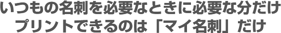 いつもの名刺を必要な時に必要な分だけプリントできるのは『マイ名刺』だけ!!